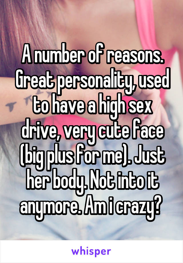 A number of reasons. Great personality, used to have a high sex drive, very cute face (big plus for me). Just her body. Not into it anymore. Am i crazy? 