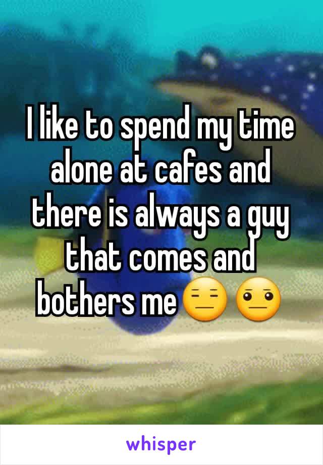 I like to spend my time alone at cafes and there is always a guy that comes and bothers me😑😐
