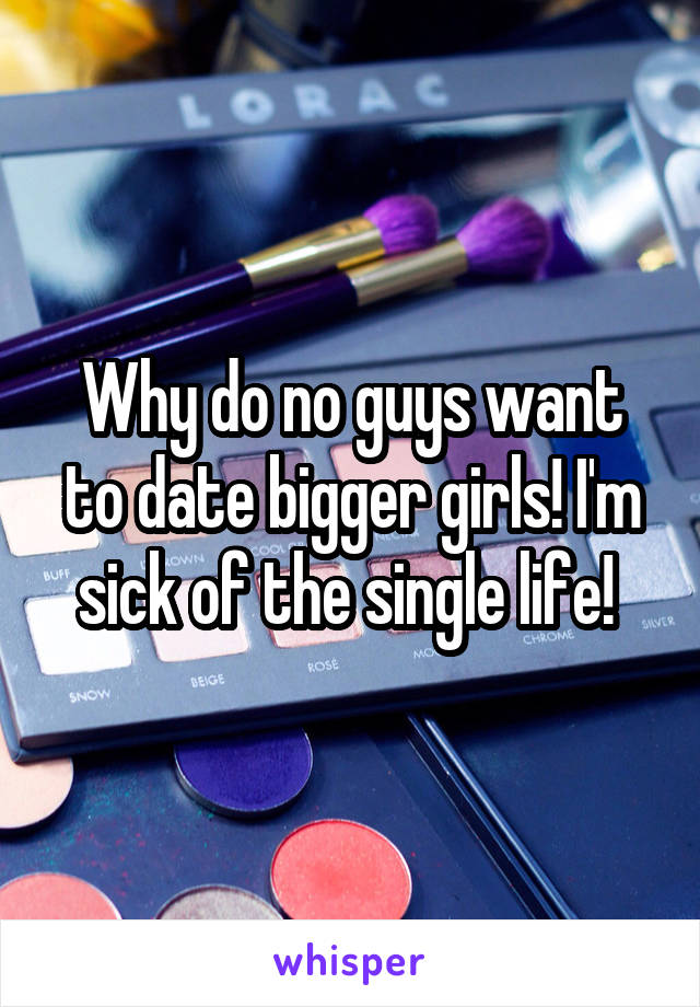 Why do no guys want to date bigger girls! I'm sick of the single life! 