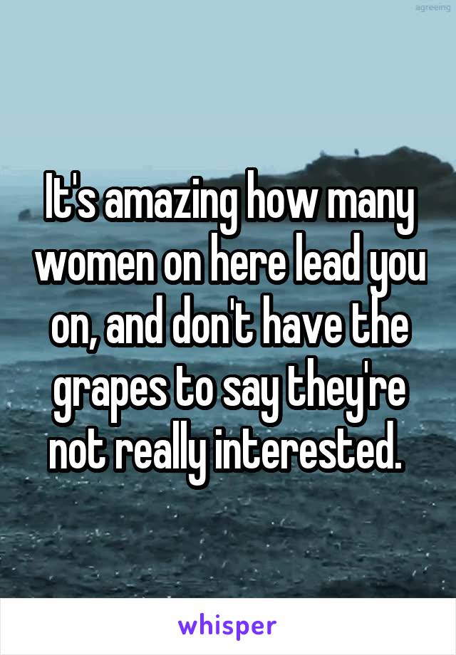 It's amazing how many women on here lead you on, and don't have the grapes to say they're not really interested. 