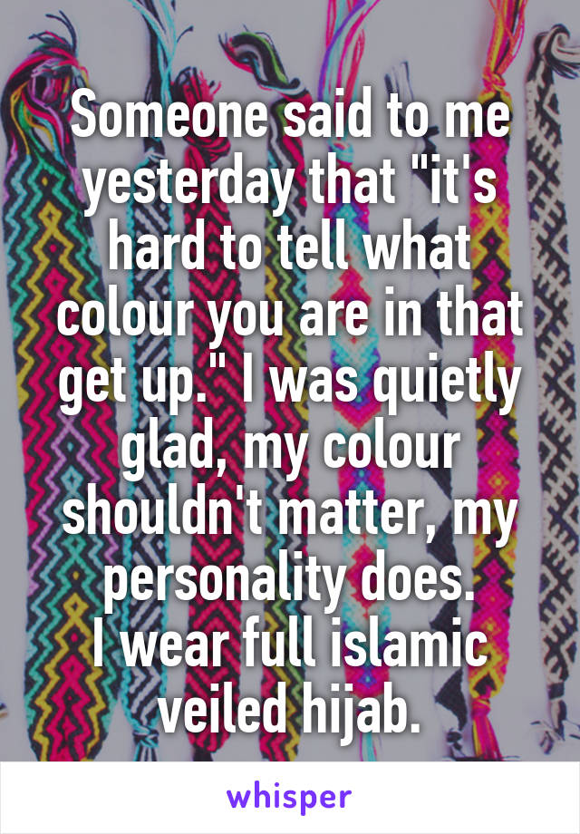 Someone said to me yesterday that "it's hard to tell what colour you are in that get up." I was quietly glad, my colour shouldn't matter, my personality does.
I wear full islamic veiled hijab.