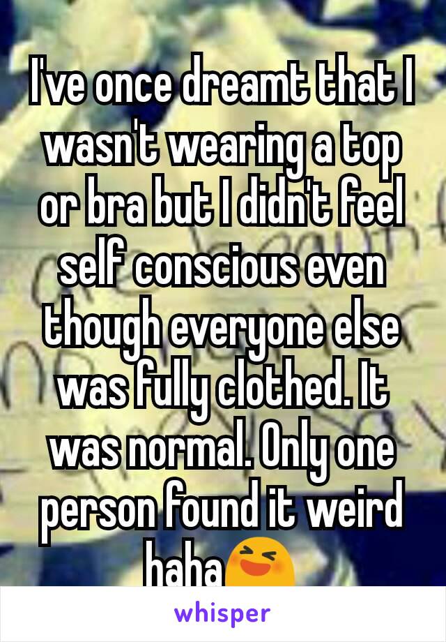 I've once dreamt that I wasn't wearing a top or bra but I didn't feel self conscious even though everyone else was fully clothed. It was normal. Only one person found it weird haha😆