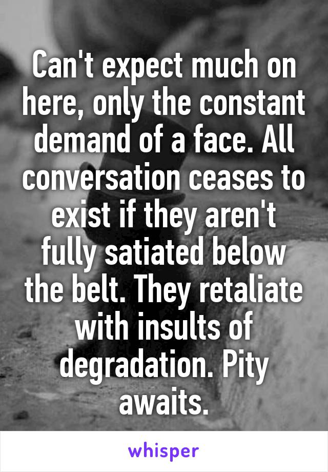 Can't expect much on here, only the constant demand of a face. All conversation ceases to exist if they aren't fully satiated below the belt. They retaliate with insults of degradation. Pity awaits.