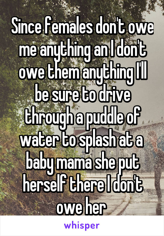 Since females don't owe me anything an I don't owe them anything I'll be sure to drive through a puddle of water to splash at a  baby mama she put herself there I don't owe her 