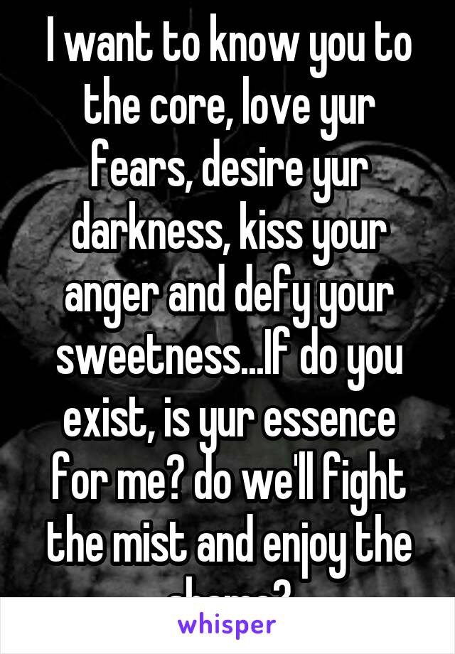 I want to know you to the core, love yur fears, desire yur darkness, kiss your anger and defy your sweetness...If do you exist, is yur essence for me? do we'll fight the mist and enjoy the shame?