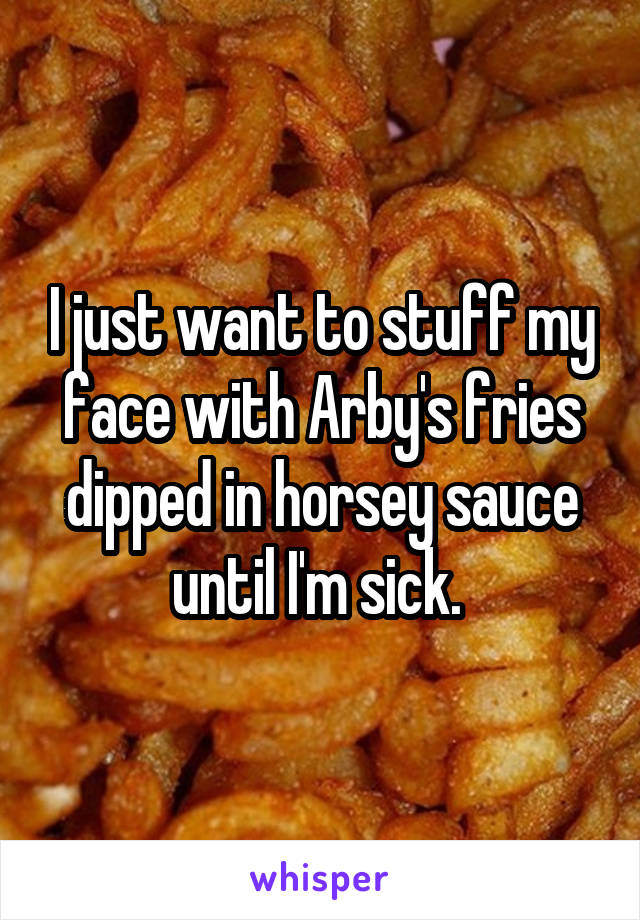I just want to stuff my face with Arby's fries dipped in horsey sauce until I'm sick. 