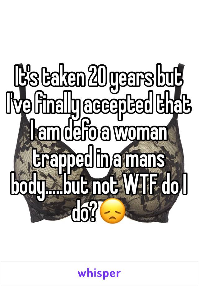 It's taken 20 years but I've finally accepted that I am defo a woman trapped in a mans body.....but not WTF do I do?😞