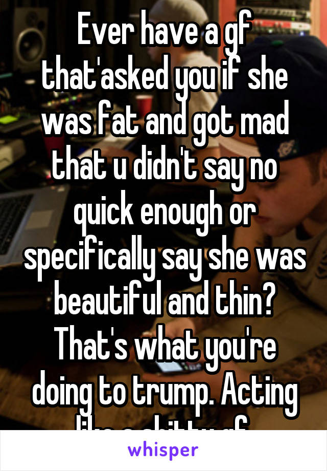 Ever have a gf that'asked you if she was fat and got mad that u didn't say no quick enough or specifically say she was beautiful and thin? That's what you're doing to trump. Acting like a shitty gf.