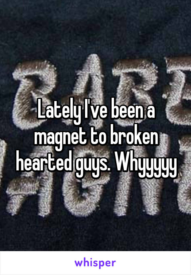 Lately I've been a magnet to broken hearted guys. Whyyyyy