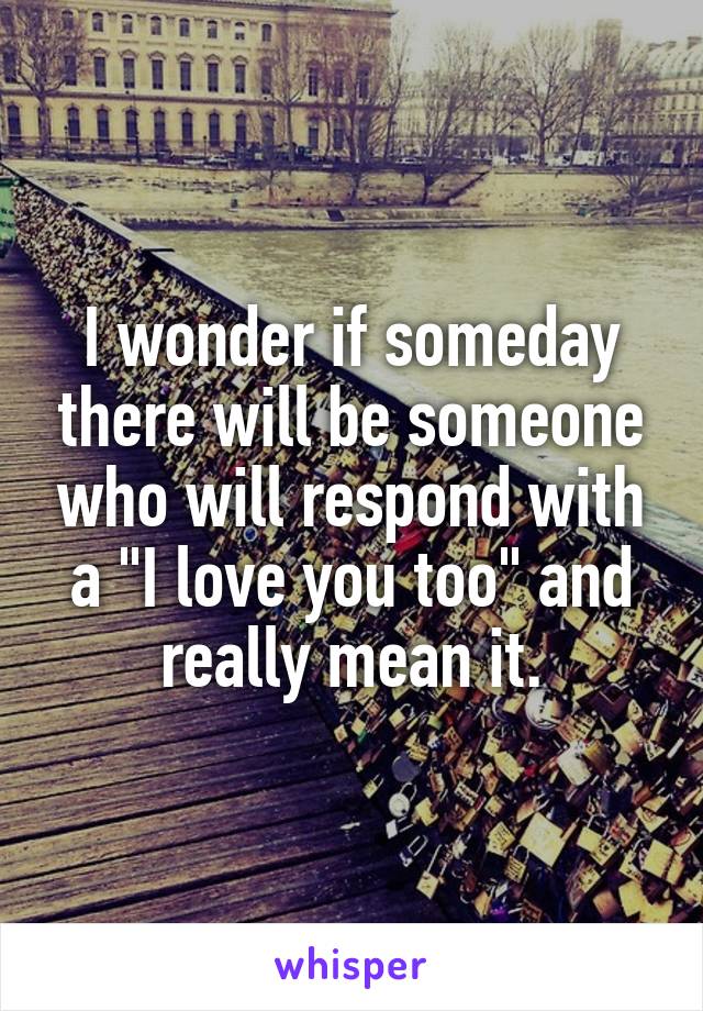 I wonder if someday there will be someone who will respond with a "I love you too" and really mean it.