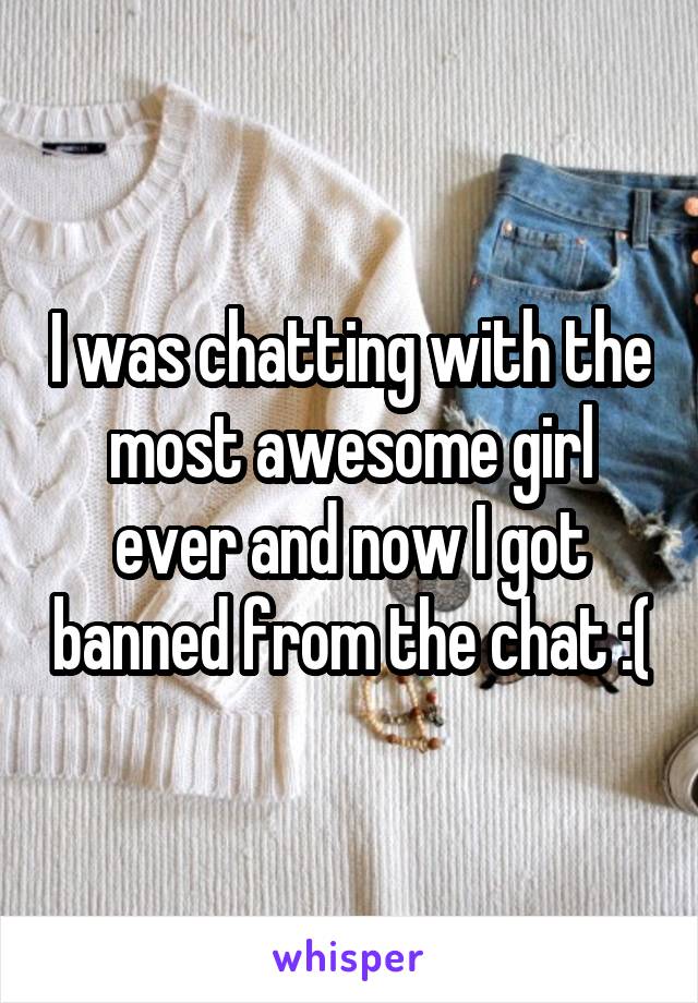 I was chatting with the most awesome girl ever and now I got banned from the chat :(
