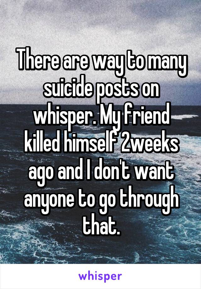 There are way to many suicide posts on whisper. My friend killed himself 2weeks ago and I don't want anyone to go through that.