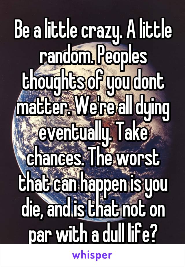 Be a little crazy. A little random. Peoples thoughts of you dont matter. We're all dying eventually. Take chances. The worst that can happen is you die, and is that not on par with a dull life?