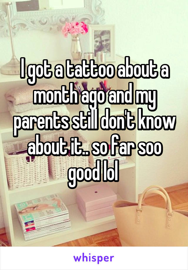 I got a tattoo about a month ago and my parents still don't know about it.. so far soo good lol 
