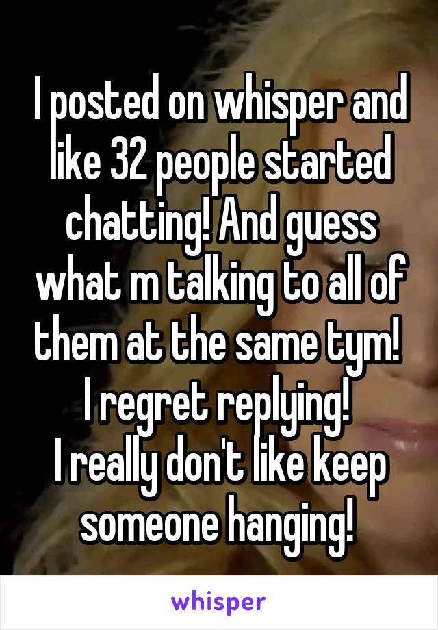 I posted on whisper and like 32 people started chatting! And guess what m talking to all of them at the same tym! 
I regret replying! 
I really don't like keep someone hanging! 