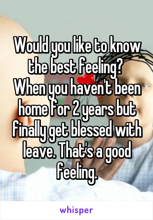 Would you like to know the best feeling? 
When you haven't been home for 2 years but finally get blessed with leave. That's a good feeling.
