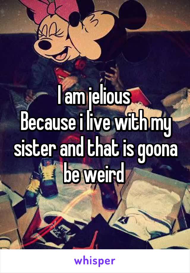I am jelious 
Because i live with my sister and that is goona be weird 
