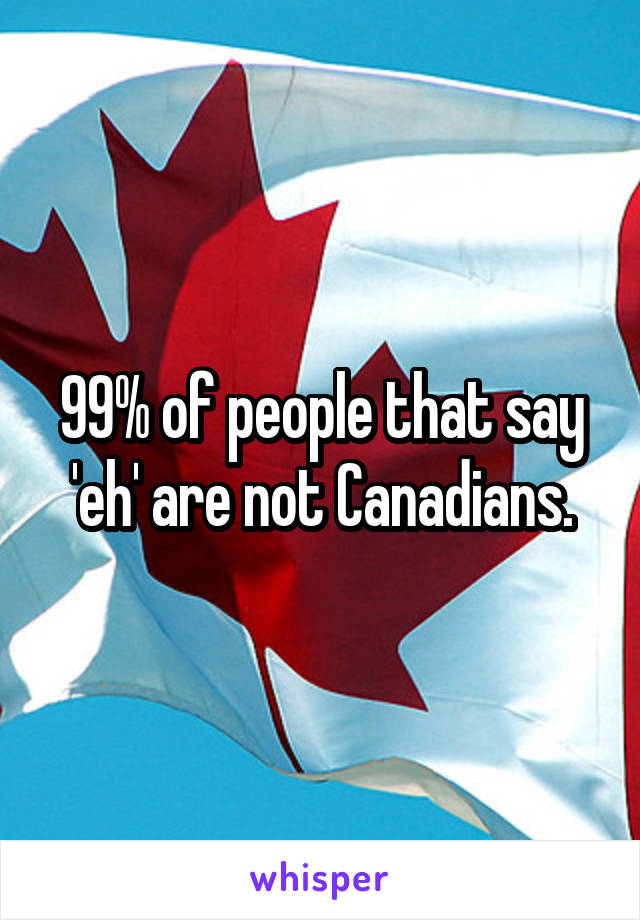 99% of people that say 'eh' are not Canadians.