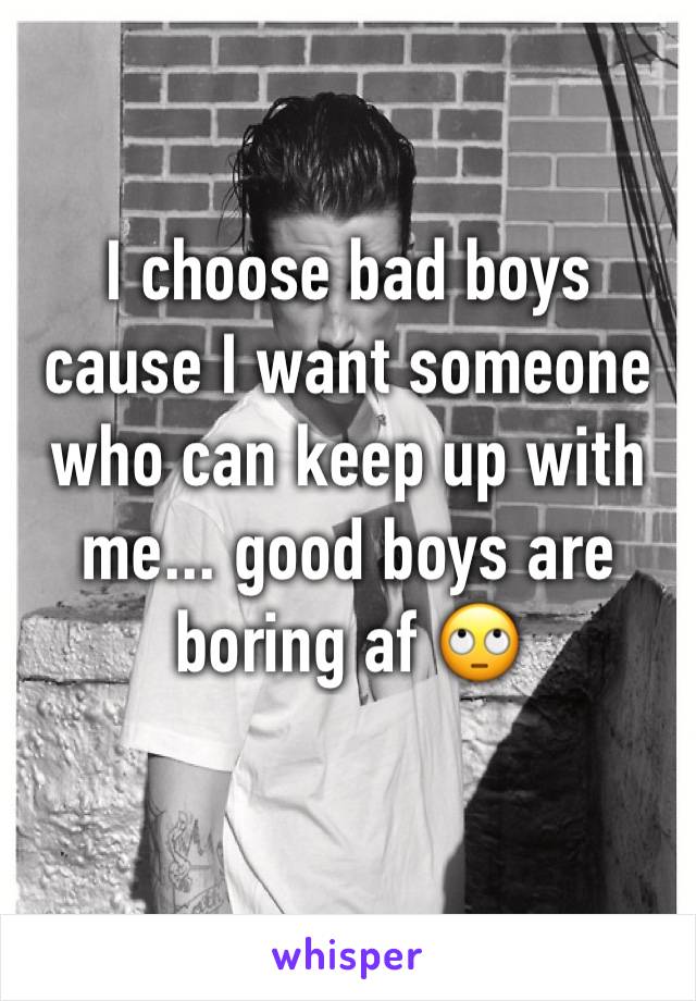 I choose bad boys cause I want someone who can keep up with me... good boys are boring af 🙄