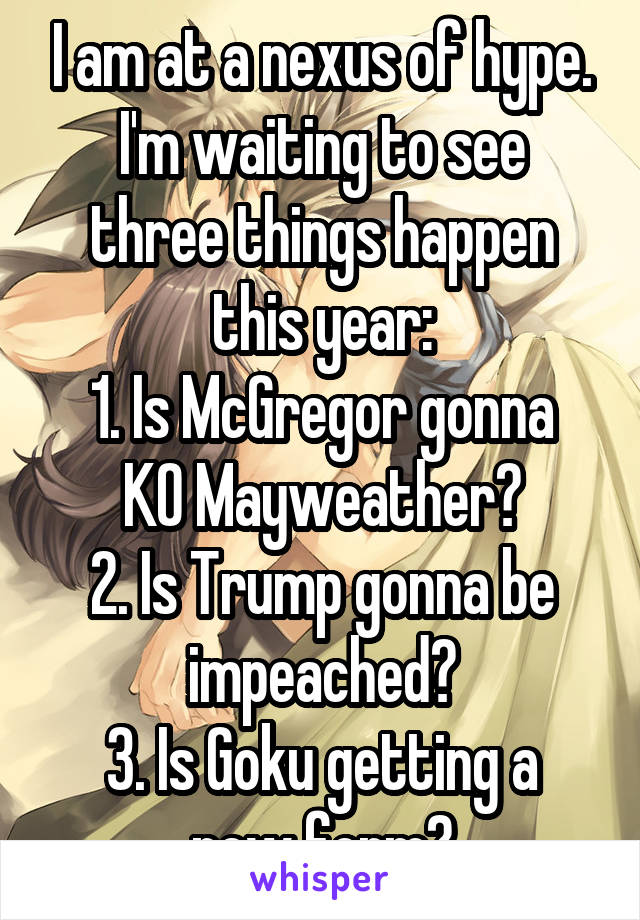 I am at a nexus of hype.
I'm waiting to see three things happen this year:
1. Is McGregor gonna KO Mayweather?
2. Is Trump gonna be impeached?
3. Is Goku getting a new form?