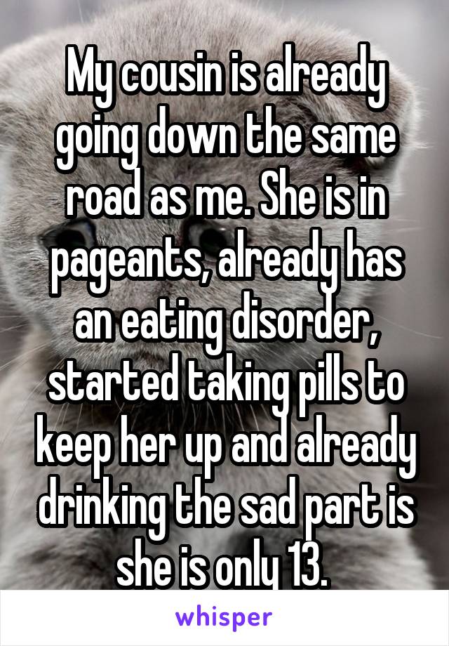 My cousin is already going down the same road as me. She is in pageants, already has an eating disorder, started taking pills to keep her up and already drinking the sad part is she is only 13. 