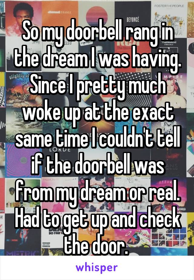 So my doorbell rang in the dream I was having. Since I pretty much woke up at the exact same time I couldn't tell if the doorbell was from my dream or real. Had to get up and check the door. 