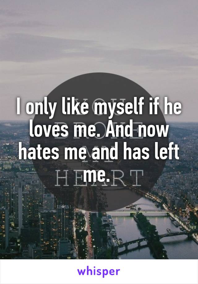 I only like myself if he loves me. And now hates me and has left me. 