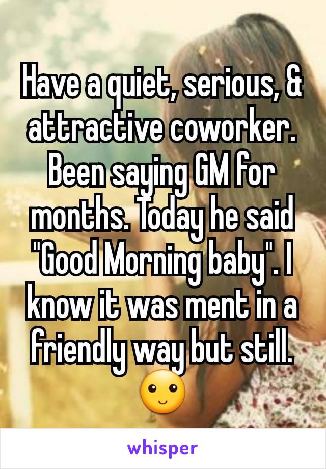 Have a quiet, serious, & attractive coworker. Been saying GM for months. Today he said "Good Morning baby". I know it was ment in a friendly way but still. 🙂