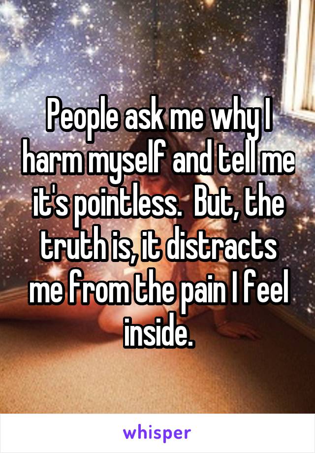 People ask me why I harm myself and tell me it's pointless.  But, the truth is, it distracts me from the pain I feel inside.