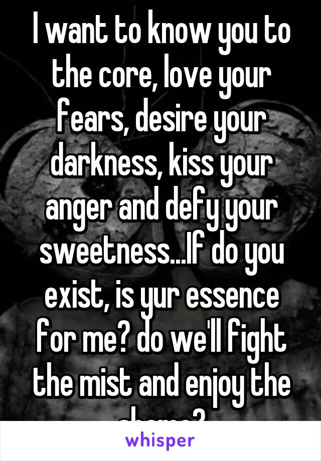 I want to know you to the core, love your fears, desire your darkness, kiss your anger and defy your sweetness...If do you exist, is yur essence for me? do we'll fight the mist and enjoy the shame?