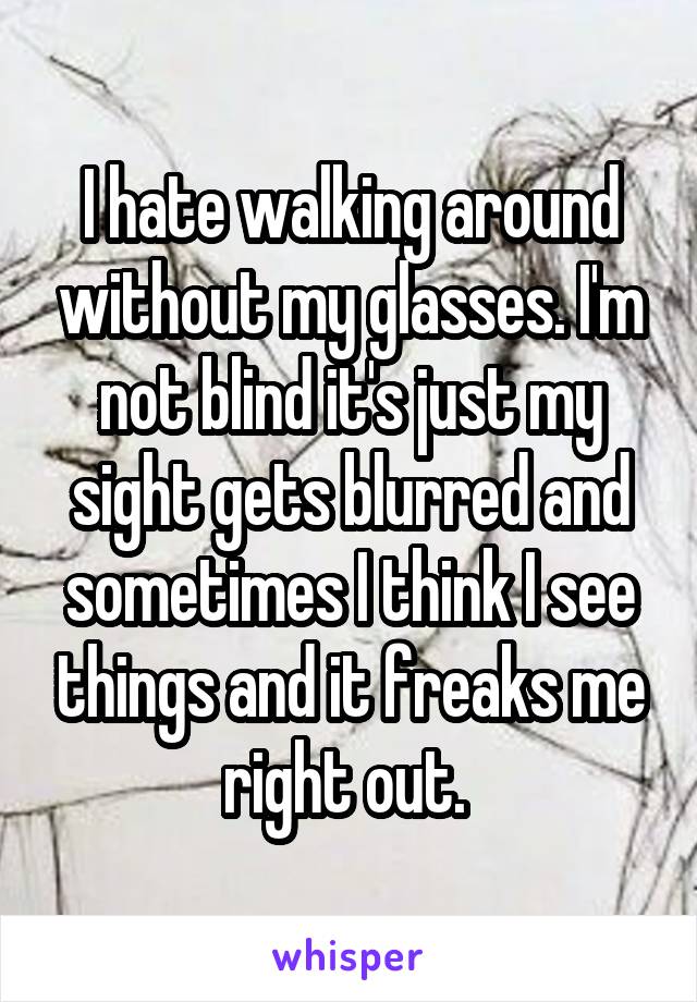 I hate walking around without my glasses. I'm not blind it's just my sight gets blurred and sometimes I think I see things and it freaks me right out. 