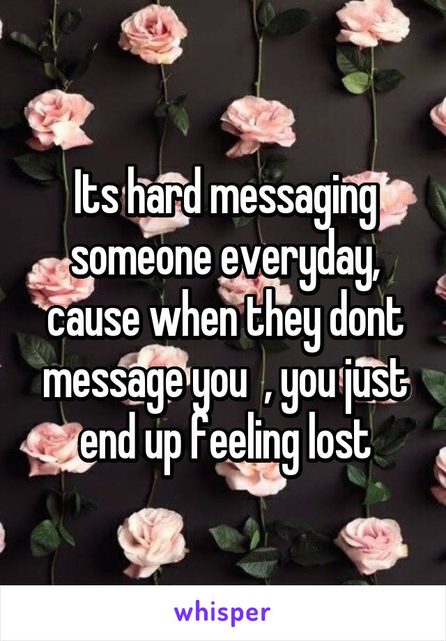 Its hard messaging someone everyday, cause when they dont message you  , you just end up feeling lost