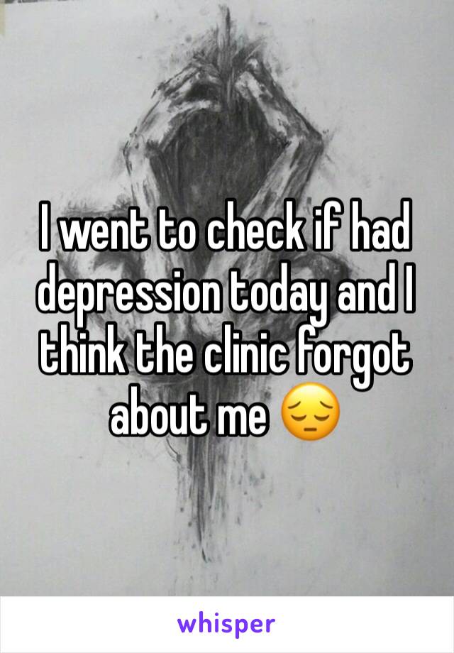 I went to check if had depression today and I think the clinic forgot about me 😔