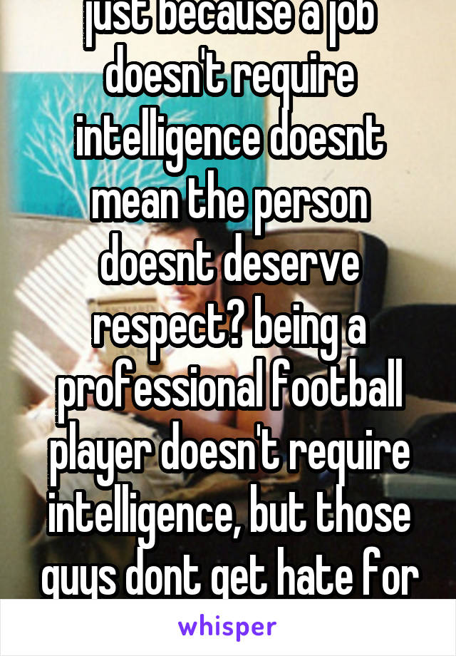 just because a job doesn't require intelligence doesnt mean the person doesnt deserve respect? being a professional football player doesn't require intelligence, but those guys dont get hate for it