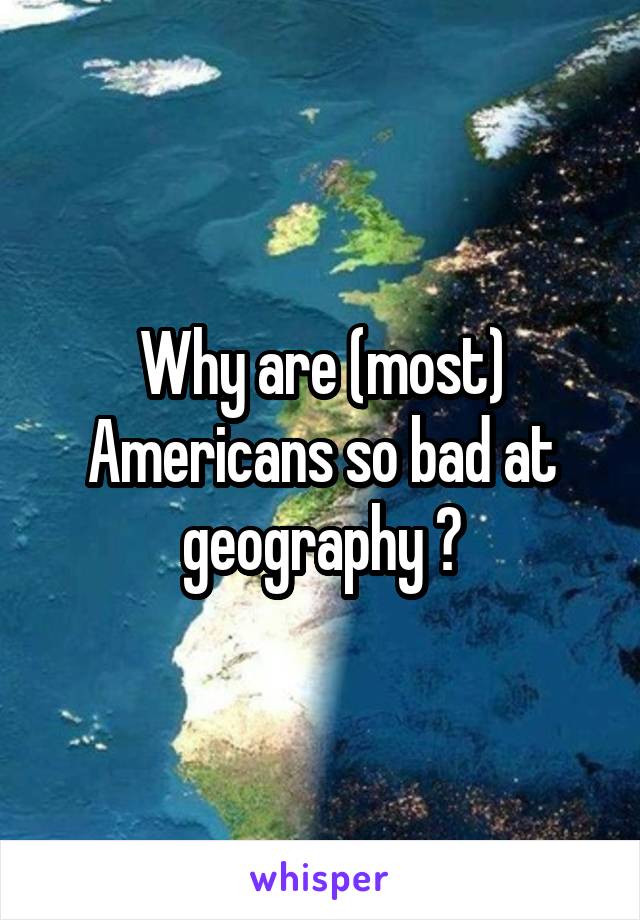 Why are (most) Americans so bad at geography ?
