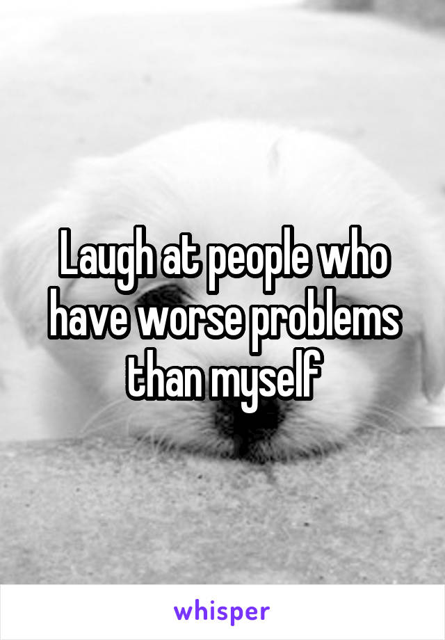 Laugh at people who have worse problems than myself