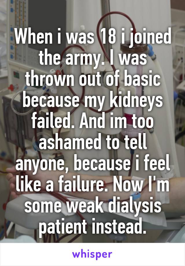 When i was 18 i joined the army. I was thrown out of basic because my kidneys failed. And im too ashamed to tell anyone, because i feel like a failure. Now I'm some weak dialysis patient instead.