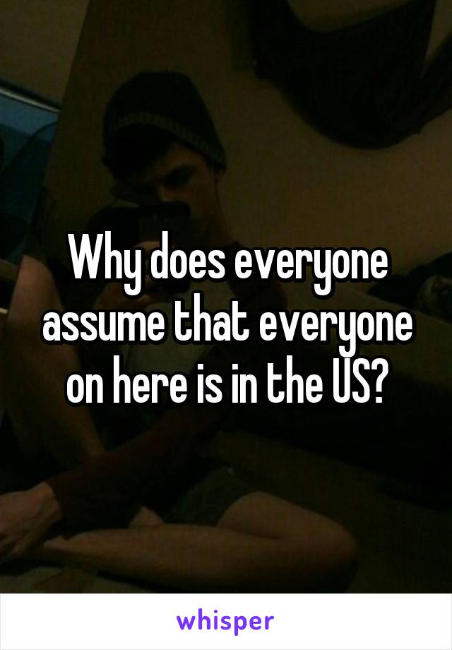 Why does everyone assume that everyone on here is in the US?