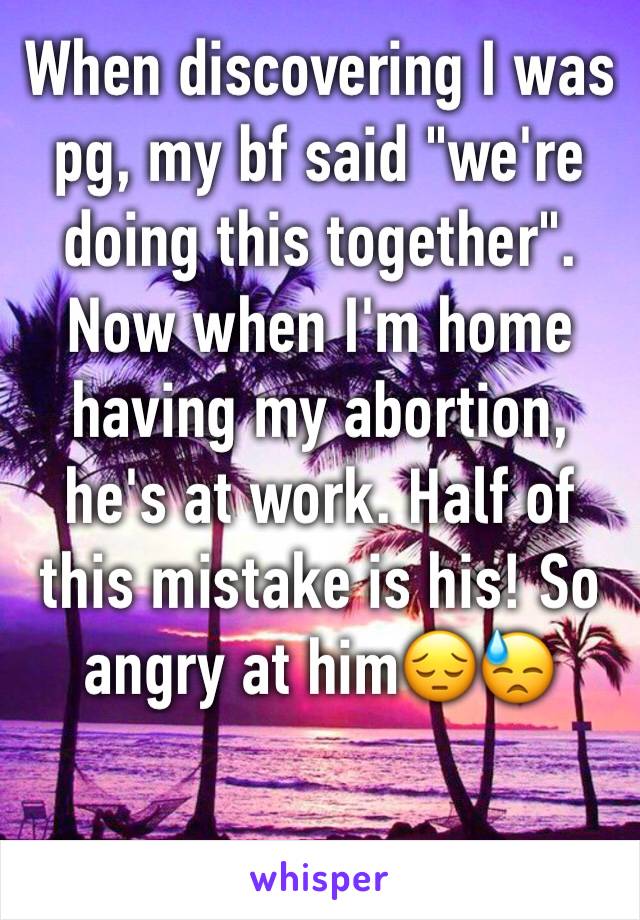 When discovering I was pg, my bf said "we're doing this together". Now when I'm home having my abortion, he's at work. Half of this mistake is his! So angry at him😔😓