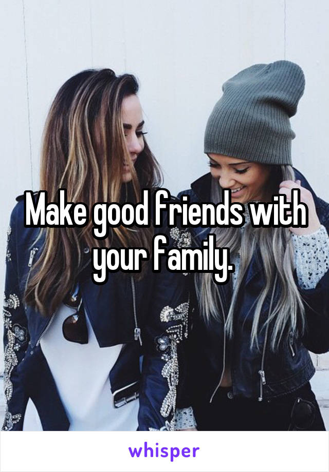 Make good friends with your family. 