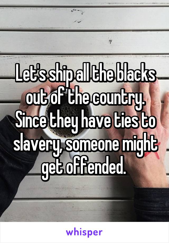 Let's ship all the blacks out of the country. Since they have ties to slavery, someone might get offended. 