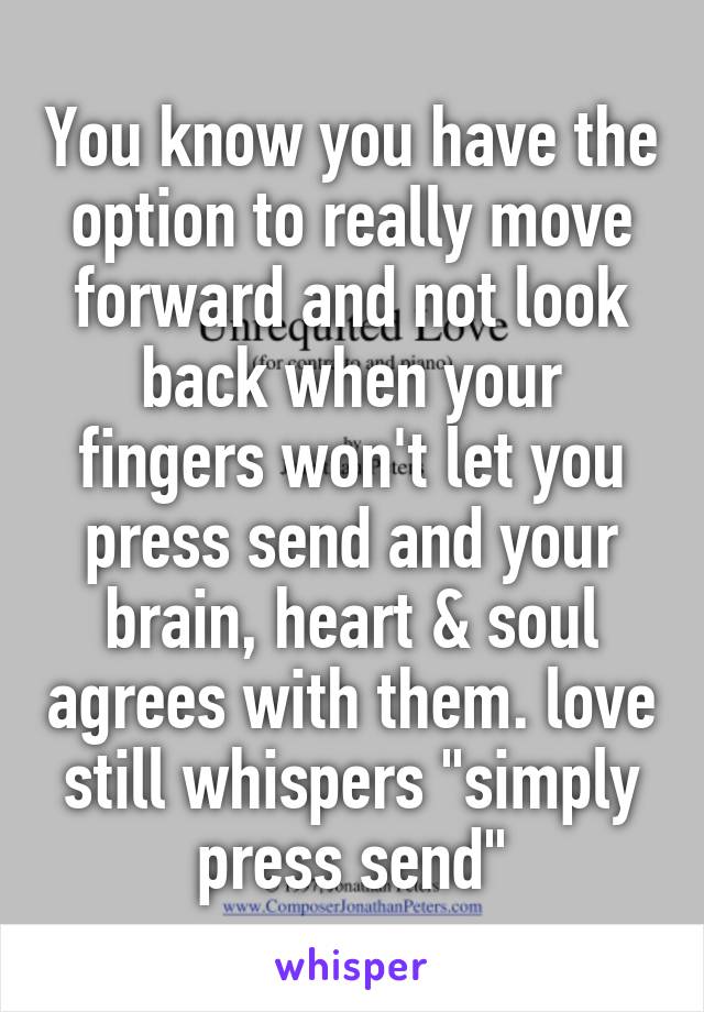 You know you have the option to really move forward and not look back when your fingers won't let you press send and your brain, heart & soul agrees with them. love still whispers "simply press send"