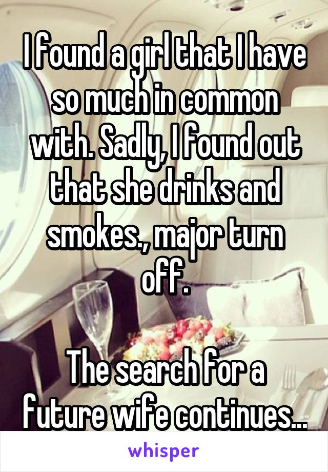 I found a girl that I have so much in common with. Sadly, I found out that she drinks and smokes., major turn off.

The search for a future wife continues...
