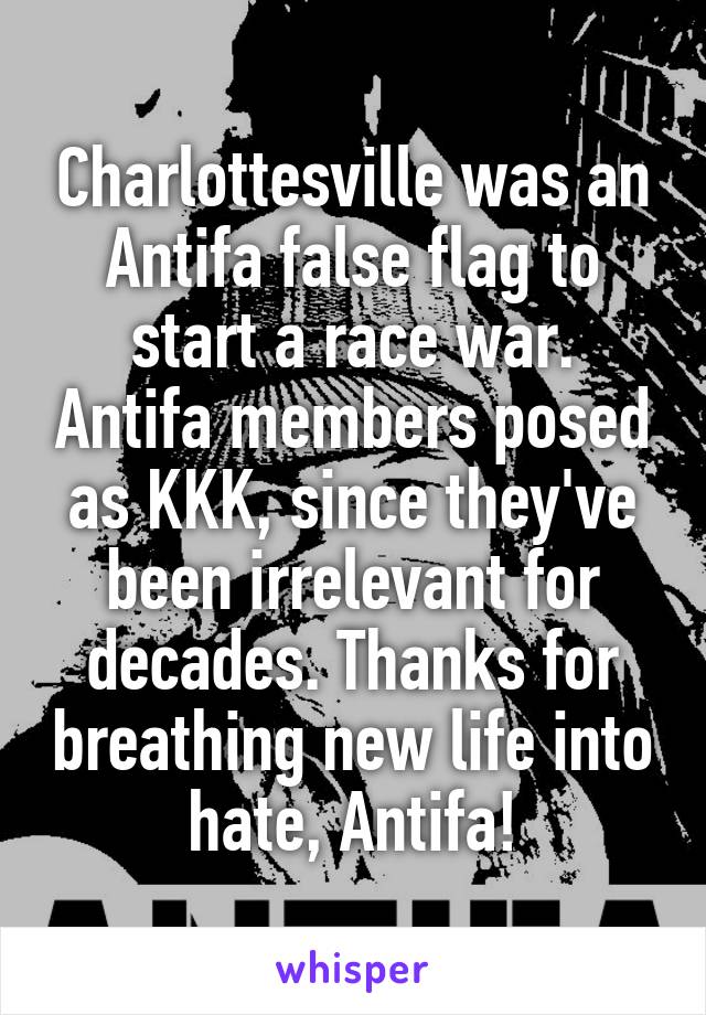 Charlottesville was an Antifa false flag to start a race war. Antifa members posed as KKK, since they've been irrelevant for decades. Thanks for breathing new life into hate, Antifa!