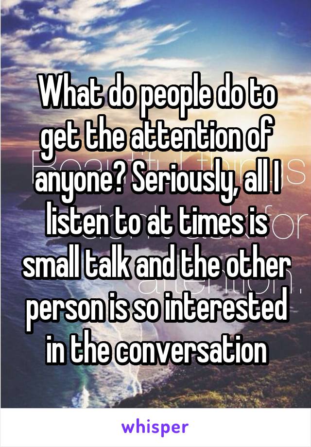 What do people do to get the attention of anyone? Seriously, all I listen to at times is small talk and the other person is so interested in the conversation