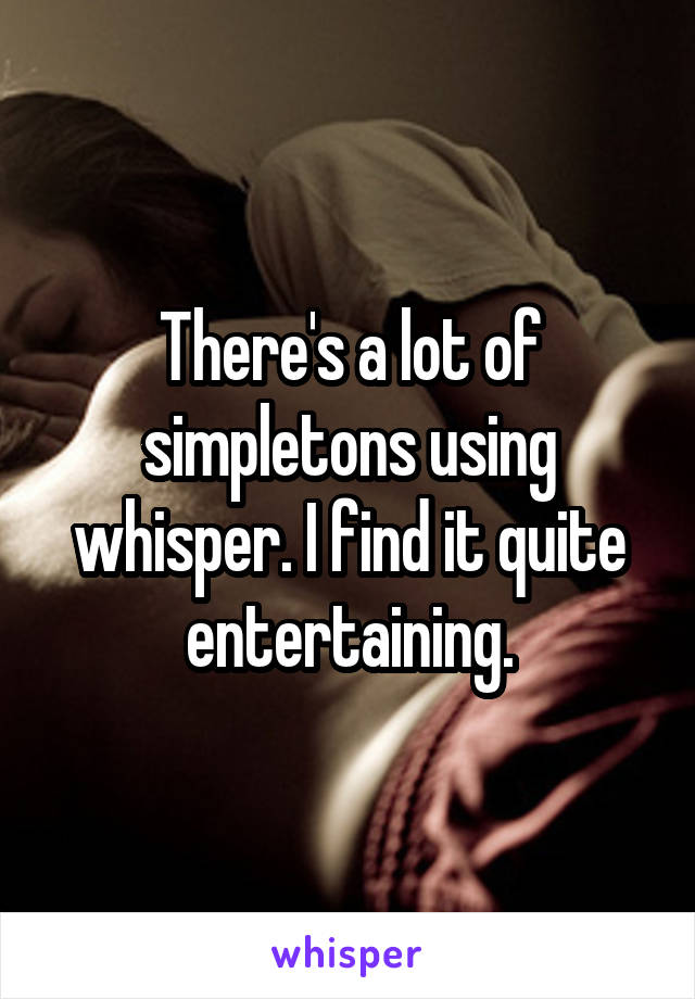 There's a lot of simpletons using whisper. I find it quite entertaining.