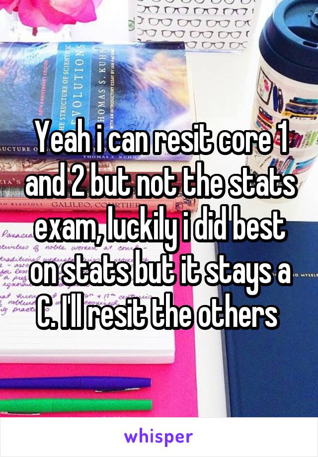 Yeah i can resit core 1 and 2 but not the stats exam, luckily i did best on stats but it stays a C. I'll resit the others 