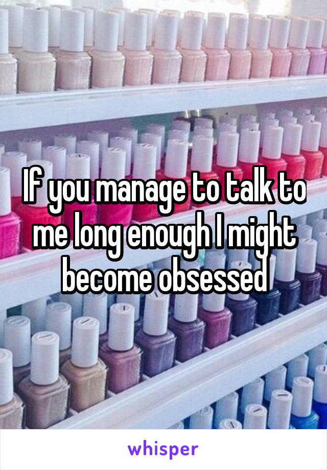 If you manage to talk to me long enough I might become obsessed