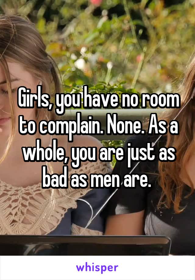 Girls, you have no room to complain. None. As a whole, you are just as bad as men are. 