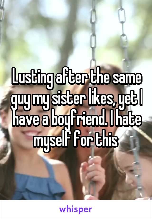Lusting after the same guy my sister likes, yet I have a boyfriend. I hate myself for this 